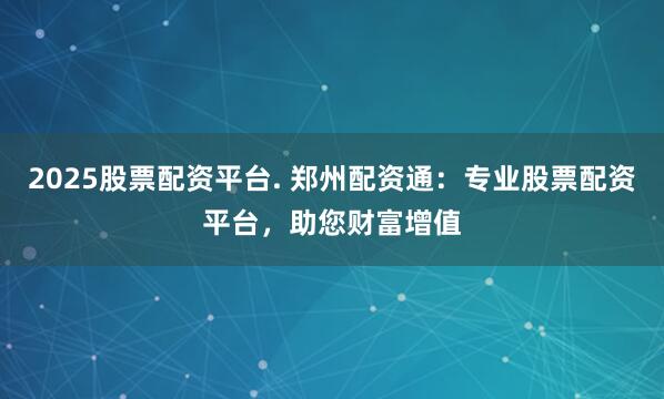 2025股票配资平台. 郑州配资通：专业股票配资平台，助您财富增值