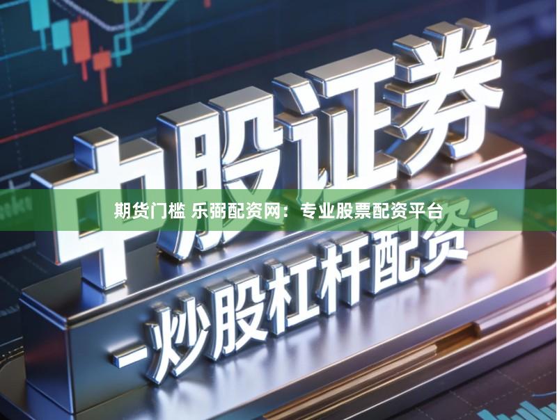 期货门槛 乐弼配资网：专业股票配资平台