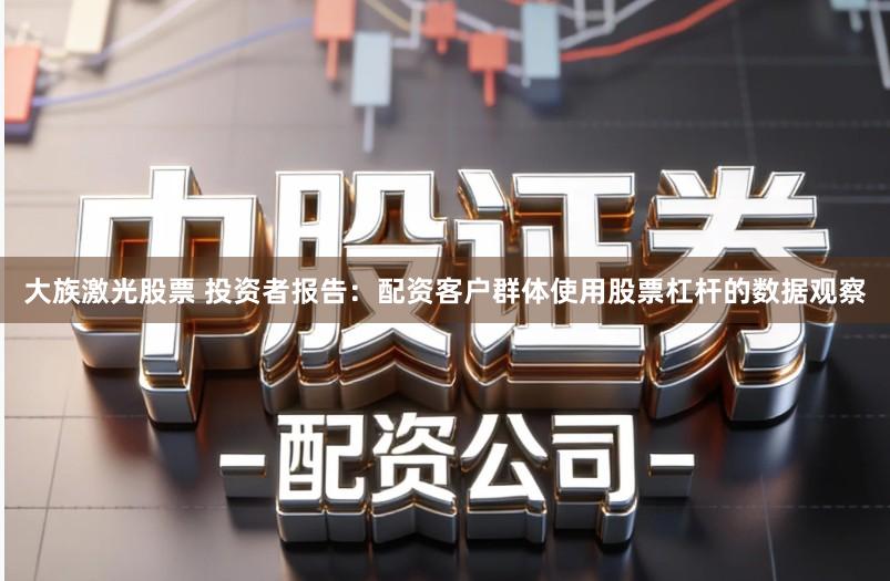 大族激光股票 投资者报告：配资客户群体使用股票杠杆的数据观察