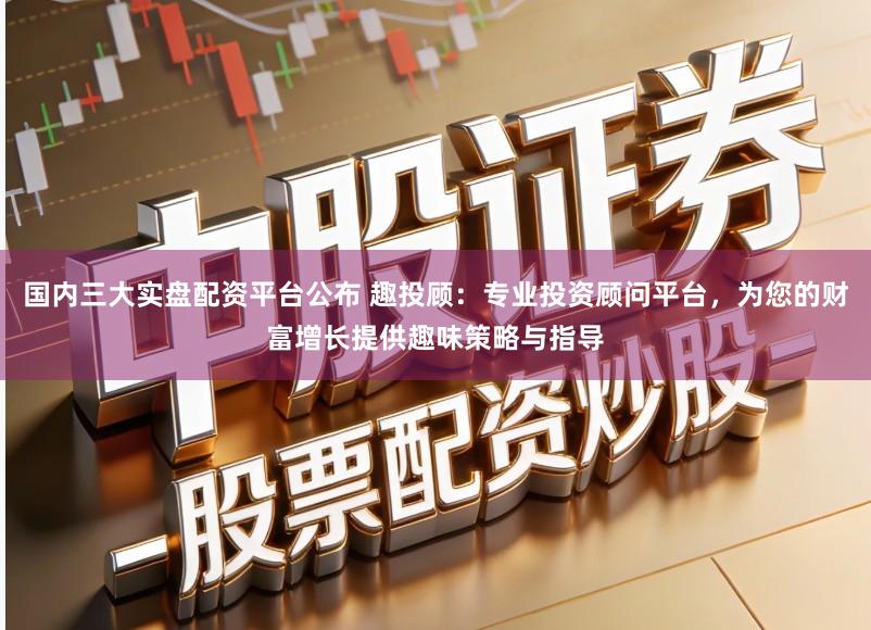 国内三大实盘配资平台公布 趣投顾：专业投资顾问平台，为您的财富增长提供趣味策略与指导