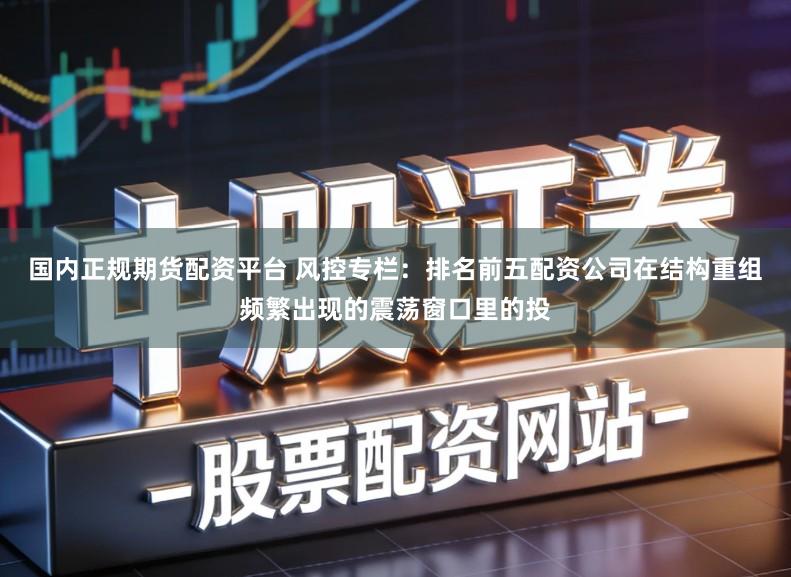 国内正规期货配资平台 风控专栏：排名前五配资公司在结构重组频繁出现的震荡窗口里的投