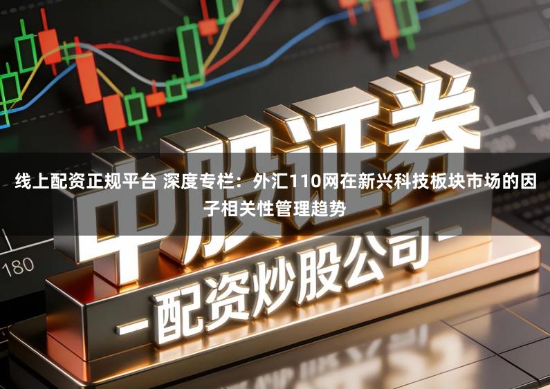 线上配资正规平台 深度专栏：外汇110网在新兴科技板块市场的因子相关性管理趋势