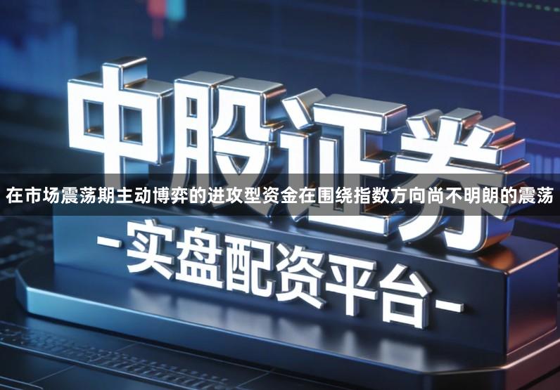 在市场震荡期主动博弈的进攻型资金在围绕指数方向尚不明朗的震荡