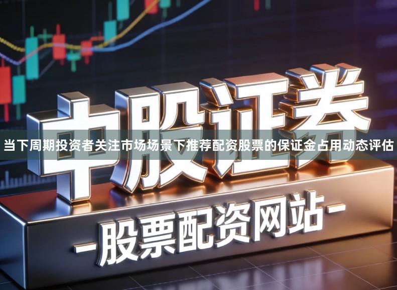 当下周期投资者关注市场场景下推荐配资股票的保证金占用动态评估
