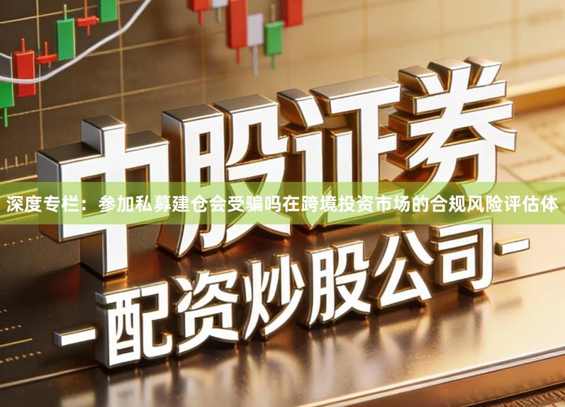 深度专栏：参加私募建仓会受骗吗在跨境投资市场的合规风险评估体